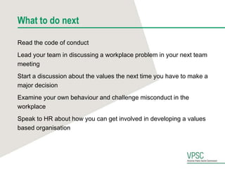 What to do next
Read the code of conduct
Lead your team in discussing a workplace problem in your next team
meeting
Start a discussion about the values the next time you have to make a
major decision
Examine your own behaviour and challenge misconduct in the
workplace
Speak to HR about how you can get involved in developing a values
based organisation
 