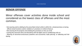 CODE OF DISCIPLINE
MINOR OFFENSE
Minor offenses cover activities done inside school and
considered as the lowest class of offenses and the most
common.
- Not wearing and/or abiding by the prescribed school uniform within the school premises or during
official school functions and/or violation of provisions in Uniform/Haircut.
- Not wearing the ID properly and violating the provisions on the use of ID.
- Leaving the classroom dirty and disorderly with the lights and air conditioning units on
- Wearing of excessive/unnecessary jewelries and accessories; body piercing or tattooing and hair
dyeing.
 