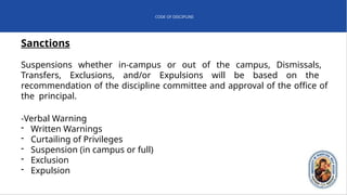 CODE OF DISCIPLINE
Sanctions
Suspensions whether in-campus or out of the campus, Dismissals,
Transfers, Exclusions, and/or Expulsions will be based on the
recommendation of the discipline committee and approval of the office of
the principal.
-Verbal Warning
- Written Warnings
- Curtailing of Privileges
- Suspension (in campus or full)
- Exclusion
- Expulsion
 