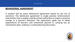 CODE OF DISCIPLINE
BEHAVIORAL AGREEMENT
A student will be given behavioral agreement based on the list of
sanctions. The behavioral agreement is single positive reinforcement
intervention that is widely used by school authorities to inspire a positive
change in a learner’s behavior. The agreement spells out in detail
expectations of learners and sometimes parents in carrying out an
intervention plan, making it a useful planning document.
 