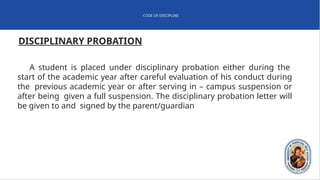 CODE OF DISCIPLINE
DISCIPLINARY PROBATION
A student is placed under disciplinary probation either during the
start of the academic year after careful evaluation of his conduct during
the previous academic year or after serving in – campus suspension or
after being given a full suspension. The disciplinary probation letter will
be given to and signed by the parent/guardian
 