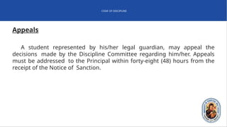 CODE OF DISCIPLINE
Appeals
A student represented by his/her legal guardian, may appeal the
decisions made by the Discipline Committee regarding him/her. Appeals
must be addressed to the Principal within forty-eight (48) hours from the
receipt of the Notice of Sanction.
 