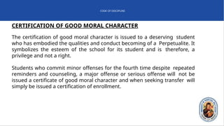 CODE OF DISCIPLINE
CERTIFICATION OF GOOD MORAL CHARACTER
The certification of good moral character is issued to a deserving student
who has embodied the qualities and conduct becoming of a Perpetualite. It
symbolizes the esteem of the school for its student and is therefore, a
privilege and not a right.
Students who commit minor offenses for the fourth time despite repeated
reminders and counseling, a major offense or serious offense will not be
issued a certificate of good moral character and when seeking transfer will
simply be issued a certification of enrollment.
 