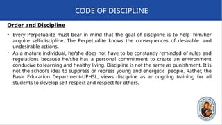 Order and Discipline
• Every Perpetualite must bear in mind that the goal of discipline is to help him/her
acquire self-discipline. The Perpetualite knows the consequences of desirable and
undesirable actions.
• As a mature individual, he/she does not have to be constantly reminded of rules and
regulations because he/she has a personal commitment to create an environment
conducive to learning and healthy living. Discipline is not the same as punishment. It is
not the school’s idea to suppress or repress young and energetic people. Rather, the
Basic Education Department-UPHSL, views discipline as an ongoing training for all
students to develop self-respect and respect for others.
CODE OF DISCIPLINE
 