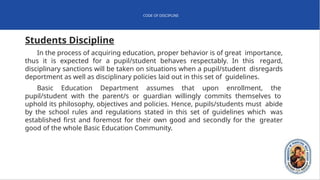 CODE OF DISCIPLINE
Students Discipline
In the process of acquiring education, proper behavior is of great importance,
thus it is expected for a pupil/student behaves respectably. In this regard,
disciplinary sanctions will be taken on situations when a pupil/student disregards
deportment as well as disciplinary policies laid out in this set of guidelines.
Basic Education Department assumes that upon enrollment, the
pupil/student with the parent/s or guardian willingly commits themselves to
uphold its philosophy, objectives and policies. Hence, pupils/students must abide
by the school rules and regulations stated in this set of guidelines which was
established first and foremost for their own good and secondly for the greater
good of the whole Basic Education Community.
 