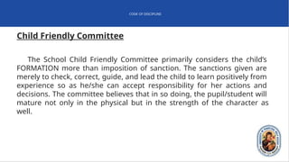 CODE OF DISCIPLINE
Child Friendly Committee
The School Child Friendly Committee primarily considers the child’s
FORMATION more than imposition of sanction. The sanctions given are
merely to check, correct, guide, and lead the child to learn positively from
experience so as he/she can accept responsibility for her actions and
decisions. The committee believes that in so doing, the pupil/student will
mature not only in the physical but in the strength of the character as
well.
 