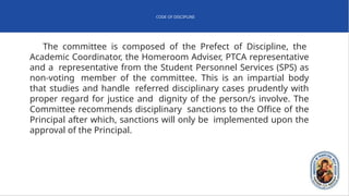 CODE OF DISCIPLINE
The committee is composed of the Prefect of Discipline, the
Academic Coordinator, the Homeroom Adviser, PTCA representative
and a representative from the Student Personnel Services (SPS) as
non-voting member of the committee. This is an impartial body
that studies and handle referred disciplinary cases prudently with
proper regard for justice and dignity of the person/s involve. The
Committee recommends disciplinary sanctions to the Office of the
Principal after which, sanctions will only be implemented upon the
approval of the Principal.
 