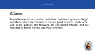 CODE OF DISCIPLINE
Offenses
In addition to the acts and/or omissions considered by law as illegal
and those which are contrary to morals, good customs, public order
and public policies, the following are considered offenses and are
classified as minor, serious and major offenses.
 