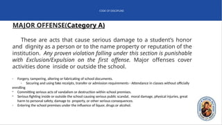 CODE OF DISCIPLINE
MAJOR OFFENSE(Category A)
These are acts that cause serious damage to a student’s honor
and dignity as a person or to the name property or reputation of the
institution. Any proven violation falling under this section is punishable
with Exclusion/Expulsion on the first offense. Major offenses cover
activities done inside or outside the school.
- Forgery, tampering, altering or fabricating of school documents.
- Securing and using fake receipts, transfer or admission requirements - Attendance in classes without officially
enrolling
- Committing serious acts of vandalism or destruction within school premises.
- Serious fighting inside or outside the school causing serious public scandal, moral damage, physical injuries, great
harm to personal safety, damage to property, or other serious consequences.
- Entering the school premises under the influence of liquor, drugs or alcohol.
 