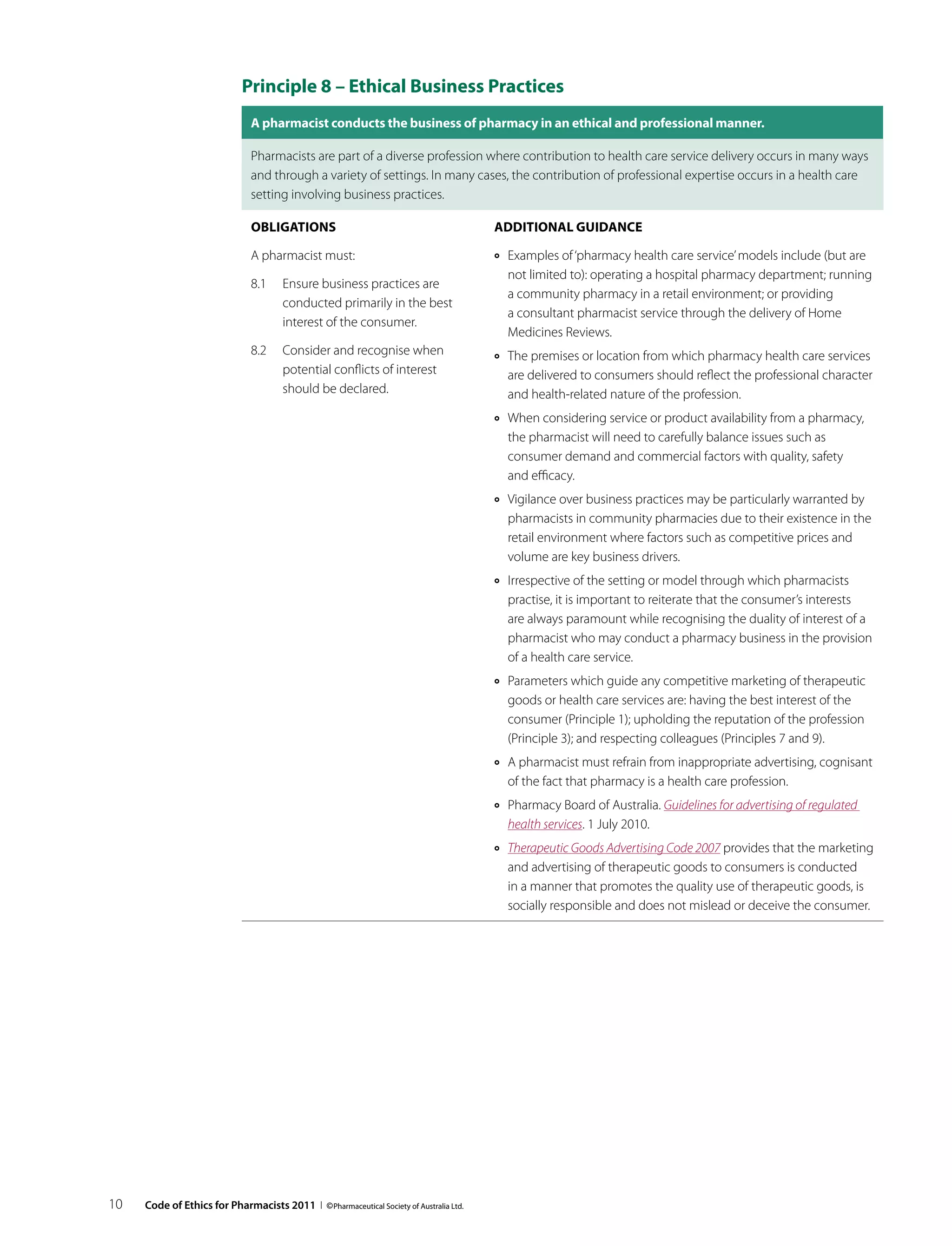 Principle 8 – Ethical Business Practices
                               A pharmacist conducts the business of pharmacy in an ethical and professional manner.

                               Pharmacists are part of a diverse profession where contribution to health care service delivery occurs in many ways
                               and through a variety of settings. In many cases, the contribution of professional expertise occurs in a health care
                               setting involving business practices.

                               Obligations                                              Additional guidance

                               A pharmacist must:                                       ››   Examples of ‘pharmacy health care service’ models include (but are
                                                                                             not limited to): operating a hospital pharmacy department; running
                               8.1	 Ensure business practices are
                                                                                             a community pharmacy in a retail environment; or providing
                                    conducted primarily in the best
                                                                                             a consultant pharmacist service through the delivery of Home
                                    interest of the consumer.
                                                                                             Medicines Reviews.
                               8.2	 Consider and recognise when                         ››   The premises or location from which pharmacy health care services
                                    potential conflicts of interest                          are delivered to consumers should reflect the professional character
                                    should be declared.                                      and health-related nature of the profession.
                                                                                        ››   When considering service or product availability from a pharmacy,
                                                                                             the pharmacist will need to carefully balance issues such as
                                                                                             consumer demand and commercial factors with quality, safety
                                                                                             and efficacy.
                                                                                        ››   Vigilance over business practices may be particularly warranted by
                                                                                             pharmacists in community pharmacies due to their existence in the
                                                                                             retail environment where factors such as competitive prices and
                                                                                             volume are key business drivers.
                                                                                        ››   Irrespective of the setting or model through which pharmacists
                                                                                             practise, it is important to reiterate that the consumer’s interests
                                                                                             are always paramount while recognising the duality of interest of a
                                                                                             pharmacist who may conduct a pharmacy business in the provision
                                                                                             of a health care service.
                                                                                        ››   Parameters which guide any competitive marketing of therapeutic
                                                                                             goods or health care services are: having the best interest of the
                                                                                             consumer (Principle 1); upholding the reputation of the profession
                                                                                             (Principle 3); and respecting colleagues (Principles 7 and 9).
                                                                                        ››   A pharmacist must refrain from inappropriate advertising, cognisant
                                                                                             of the fact that pharmacy is a health care profession.
                                                                                        ››   Pharmacy Board of Australia. Guidelines for advertising of regulated
                                                                                             health services. 1 July 2010.
                                                                                        ››   Therapeutic Goods Advertising Code 2007 provides that the marketing
                                                                                             and advertising of therapeutic goods to consumers is conducted
                                                                                             in a manner that promotes the quality use of therapeutic goods, is
                                                                                             socially responsible and does not mislead or deceive the consumer.




10   Code of Ethics for Pharmacists 2011 I © Pharmaceutical Society of Australia Ltd.
 