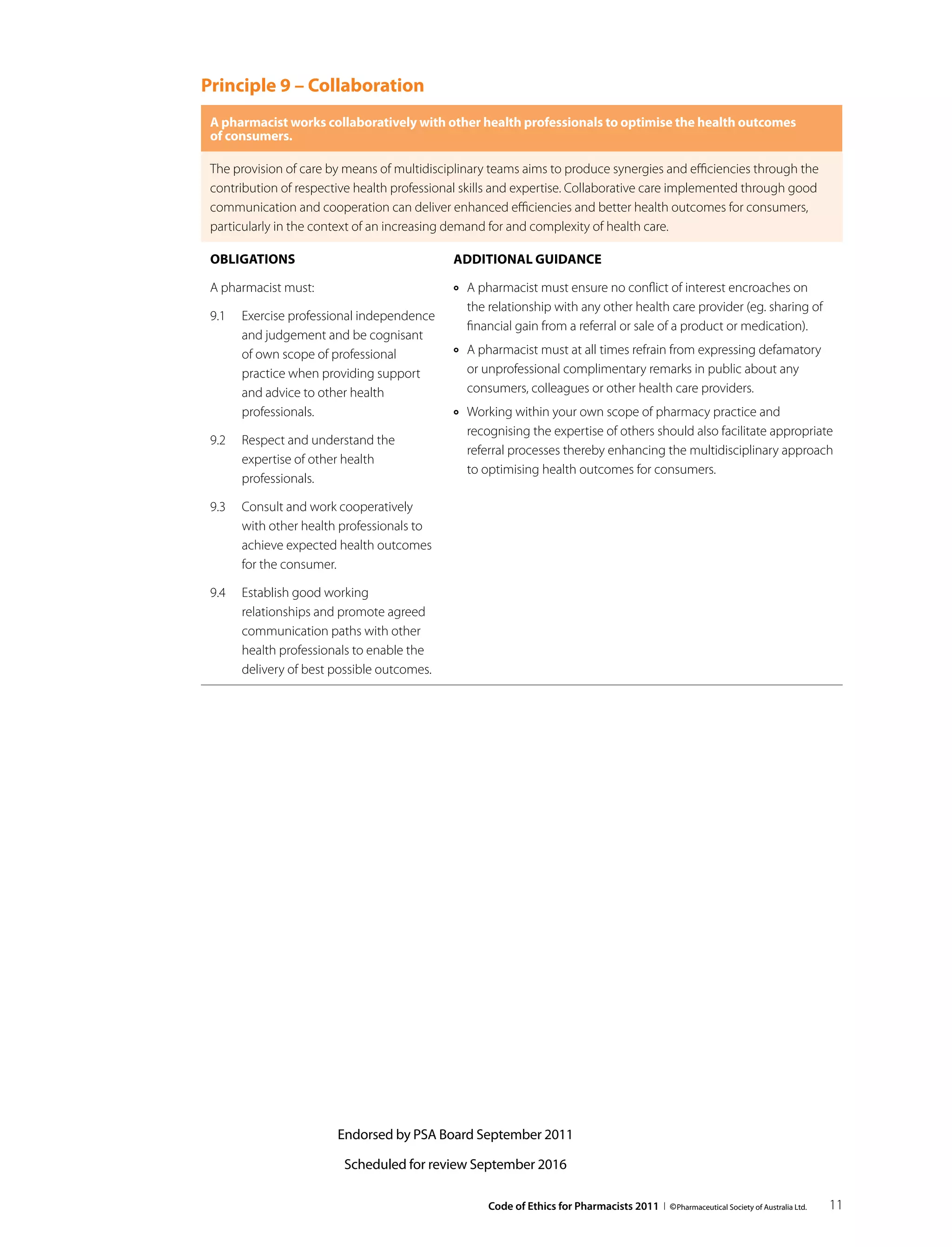 Principle 9 – Collaboration
 A pharmacist works collaboratively with other health professionals to optimise the health outcomes
 of consumers.

 The provision of care by means of multidisciplinary teams aims to produce synergies and efficiencies through the
 contribution of respective health professional skills and expertise. Collaborative care implemented through good
 communication and cooperation can deliver enhanced efficiencies and better health outcomes for consumers,
 particularly in the context of an increasing demand for and complexity of health care.

 Obligations                                 Additional guidance

 A pharmacist must:                          ››   A pharmacist must ensure no conflict of interest encroaches on
                                                  the relationship with any other health care provider (eg. sharing of
 9.1	 Exercise professional independence
                                                  financial gain from a referral or sale of a product or medication).
      and judgement and be cognisant
      of own scope of professional           ››   A pharmacist must at all times refrain from expressing defamatory
      practice when providing support             or unprofessional complimentary remarks in public about any
      and advice to other health                  consumers, colleagues or other health care providers.
      professionals.                         ››   Working within your own scope of pharmacy practice and
                                                  recognising the expertise of others should also facilitate appropriate
 9.2	 Respect and understand the
                                                  referral processes thereby enhancing the multidisciplinary approach
      expertise of other health
                                                  to optimising health outcomes for consumers.
      professionals.

 9.3	 Consult and work cooperatively
      with other health professionals to
      achieve expected health outcomes
      for the consumer.

 9.4	 Establish good working
      relationships and promote agreed
      communication paths with other
      health professionals to enable the
      delivery of best possible outcomes.




                        Endorsed by PSA Board September 2011

                         Scheduled for review September 2016

                                                      Code of Ethics for Pharmacists 2011 I © Pharmaceutical Society of Australia Ltd.   11
 