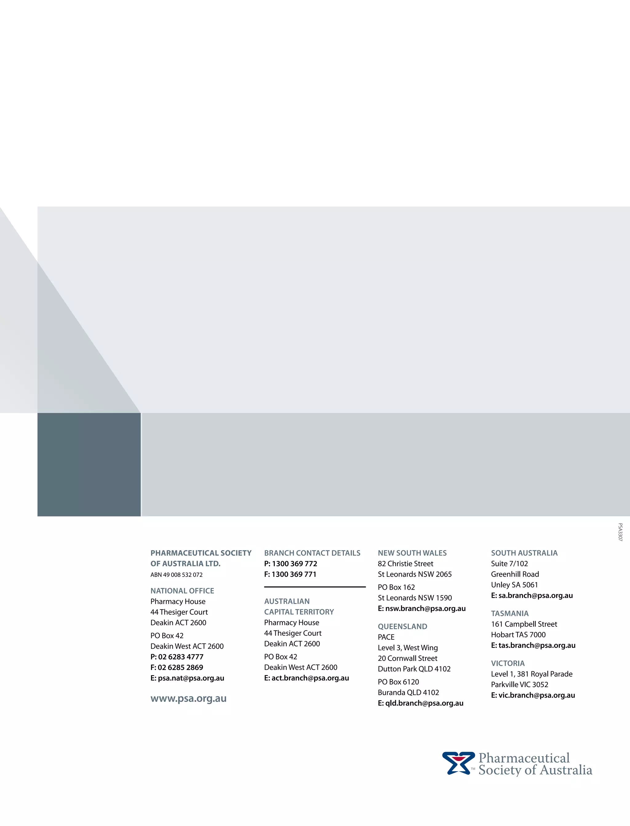 PSA3307
pharmaceutical Society   Branch Contact Details     New South Wales            South Australia
of Australia Ltd.        P: 1300 369 772            82 Christie Street         Suite 7/102
ABN 49 008 532 072       F: 1300 369 771            St Leonards NSW 2065       Greenhill Road
                                                    PO Box 162                 Unley SA 5061
National Office
                                                    St Leonards NSW 1590       E: sa.branch@psa.org.au
Pharmacy House           Australian
44 Thesiger Court        Capital Territory          E: nsw.branch@psa.org.au
                                                                               Tasmania
Deakin ACT 2600          Pharmacy House                                        161 Campbell Street
                                                    Queensland
PO Box 42                44 Thesiger Court                                     Hobart TAS 7000
                                                    PACE
Deakin West ACT 2600     Deakin ACT 2600                                       E: tas.branch@psa.org.au
                                                    Level 3, West Wing
P: 02 6283 4777          PO Box 42                  20 Cornwall Street
                         Deakin West ACT 2600                                  Victoria
F: 02 6285 2869                                     Dutton Park QLD 4102
                         E: act.branch@psa.org.au                              Level 1, 381 Royal Parade
E: psa.nat@psa.org.au                               PO Box 6120                Parkville VIC 3052
                                                    Buranda QLD 4102           E: vic.branch@psa.org.au
www.psa.org.au                                      E: qld.branch@psa.org.au
 