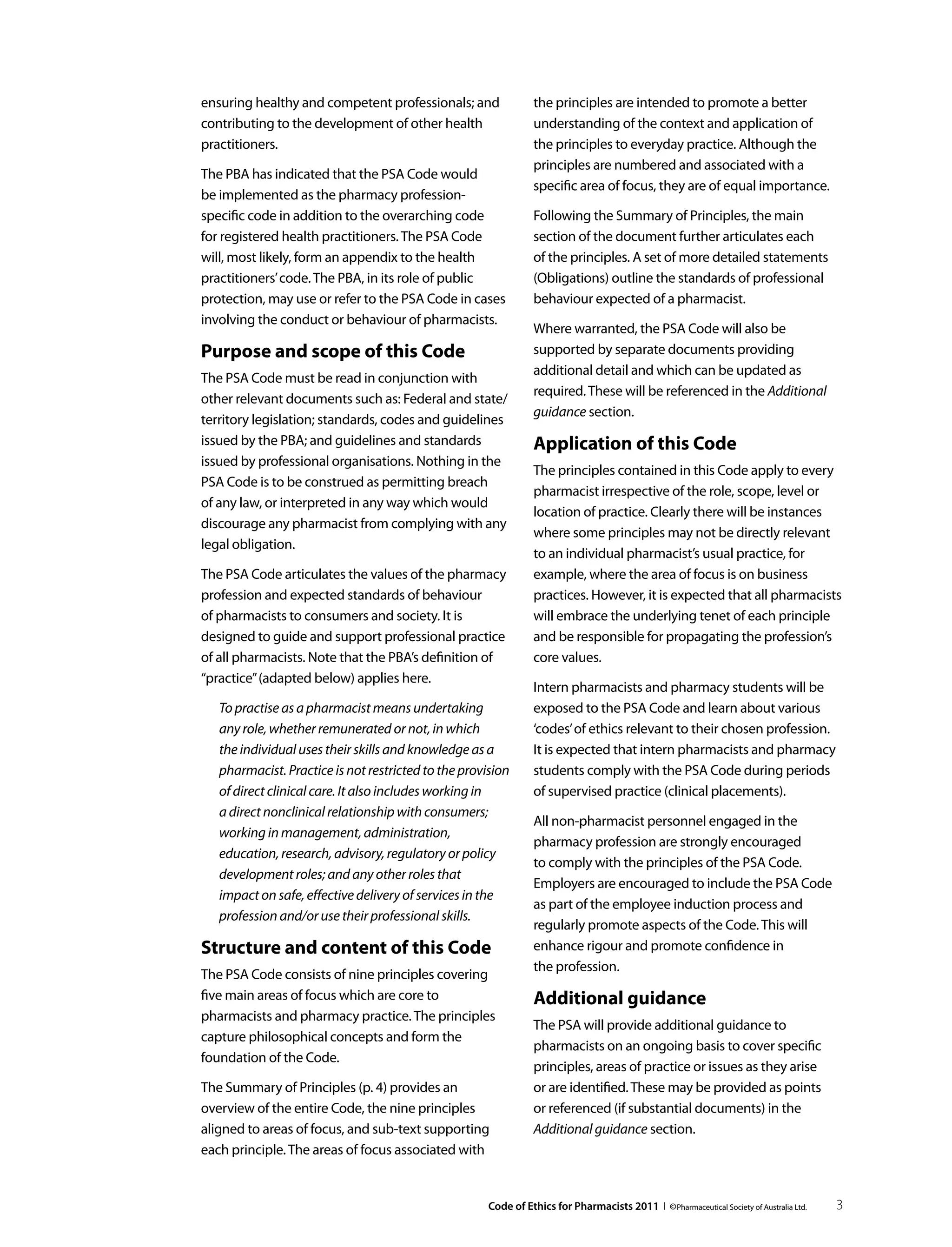 ensuring healthy and competent professionals; and                the principles are intended to promote a better
contributing to the development of other health                  understanding of the context and application of
practitioners.                                                   the principles to everyday practice. Although the
                                                                 principles are numbered and associated with a
The PBA has indicated that the PSA Code would
                                                                 specific area of focus, they are of equal importance.
be implemented as the pharmacy profession-
specific code in addition to the overarching code                Following the Summary of Principles, the main
for registered health practitioners. The PSA Code                section of the document further articulates each
will, most likely, form an appendix to the health                of the principles. A set of more detailed statements
practitioners’ code. The PBA, in its role of public              (Obligations) outline the standards of professional
protection, may use or refer to the PSA Code in cases            behaviour expected of a pharmacist.
involving the conduct or behaviour of pharmacists.
                                                                 Where warranted, the PSA Code will also be
Purpose and scope of this Code                                   supported by separate documents providing
                                                                 additional detail and which can be updated as
The PSA Code must be read in conjunction with
                                                                 required. These will be referenced in the Additional
other relevant documents such as: Federal and state/
                                                                 guidance section.
territory legislation; standards, codes and guidelines
issued by the PBA; and guidelines and standards                  Application of this Code
issued by professional organisations. Nothing in the
                                                                 The principles contained in this Code apply to every
PSA Code is to be construed as permitting breach
                                                                 pharmacist irrespective of the role, scope, level or
of any law, or interpreted in any way which would
                                                                 location of practice. Clearly there will be instances
discourage any pharmacist from complying with any
                                                                 where some principles may not be directly relevant
legal obligation.
                                                                 to an individual pharmacist’s usual practice, for
The PSA Code articulates the values of the pharmacy              example, where the area of focus is on business
profession and expected standards of behaviour                   practices. However, it is expected that all pharmacists
of pharmacists to consumers and society. It is                   will embrace the underlying tenet of each principle
designed to guide and support professional practice              and be responsible for propagating the profession’s
of all pharmacists. Note that the PBA’s definition of            core values.
“practice” (adapted below) applies here.
                                                                 Intern pharmacists and pharmacy students will be
   To practise as a pharmacist means undertaking                 exposed to the PSA Code and learn about various
   any role, whether remunerated or not, in which                ‘codes’ of ethics relevant to their chosen profession.
   the individual uses their skills and knowledge as a           It is expected that intern pharmacists and pharmacy
   pharmacist. Practice is not restricted to the provision       students comply with the PSA Code during periods
   of direct clinical care. It also includes working in          of supervised practice (clinical placements).
   a direct nonclinical relationship with consumers;
                                                                 All non-pharmacist personnel engaged in the
   working in management, administration,
                                                                 pharmacy profession are strongly encouraged
   education, research, advisory, regulatory or policy
                                                                 to comply with the principles of the PSA Code.
   development roles; and any other roles that
                                                                 Employers are encouraged to include the PSA Code
   impact on safe, effective delivery of services in the
                                                                 as part of the employee induction process and
   profession and/or use their professional skills.
                                                                 regularly promote aspects of the Code. This will
Structure and content of this Code                               enhance rigour and promote confidence in
                                                                 the profession.
The PSA Code consists of nine principles covering
five main areas of focus which are core to                       Additional guidance
pharmacists and pharmacy practice. The principles
                                                                 The PSA will provide additional guidance to
capture philosophical concepts and form the
                                                                 pharmacists on an ongoing basis to cover specific
foundation of the Code.
                                                                 principles, areas of practice or issues as they arise
The Summary of Principles (p. 4) provides an                     or are identified. These may be provided as points
overview of the entire Code, the nine principles                 or referenced (if substantial documents) in the
aligned to areas of focus, and sub-text supporting               Additional guidance section.
each principle. The areas of focus associated with


                                                      Code of Ethics for Pharmacists 2011 I © Pharmaceutical Society of Australia Ltd.   3
 