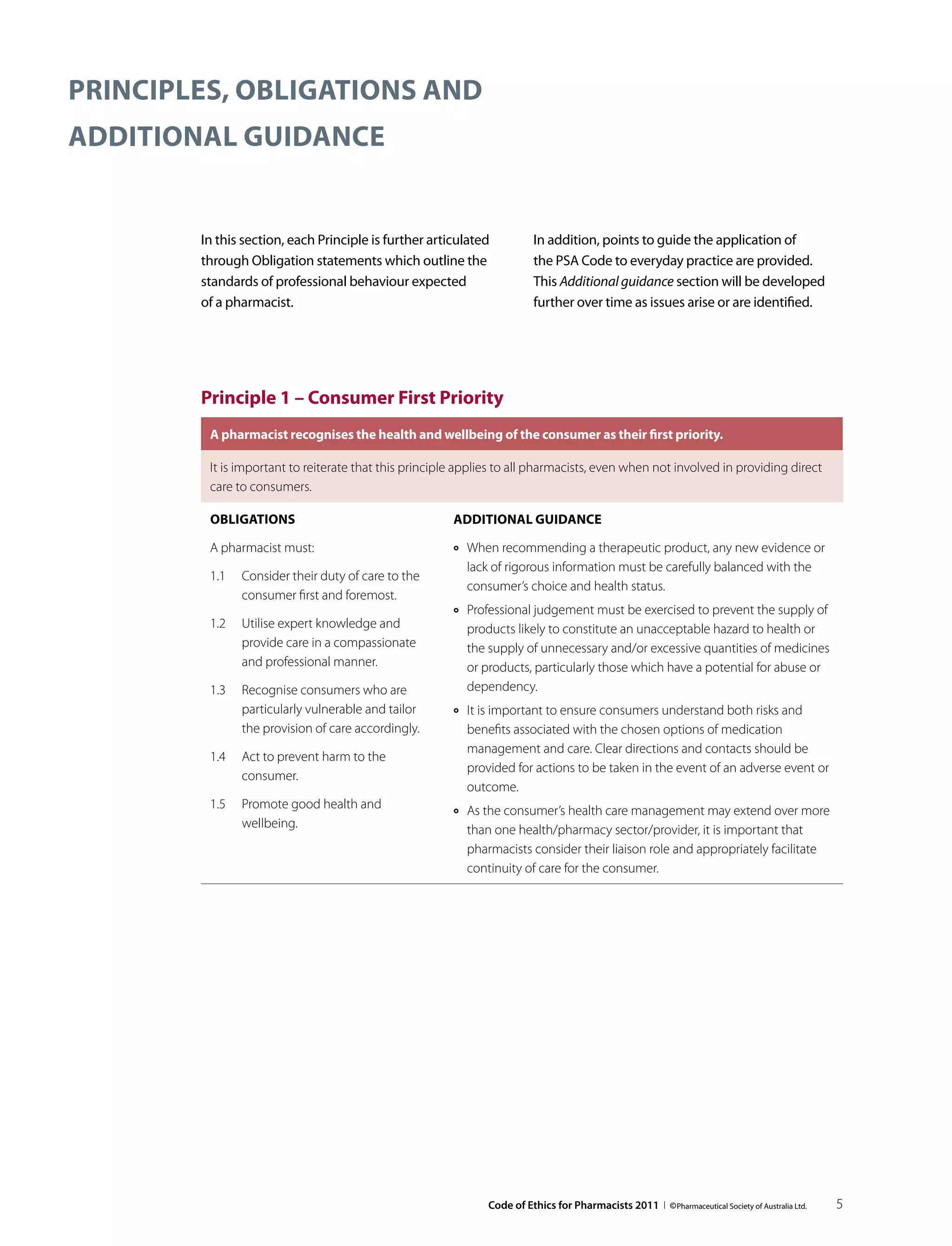 Principles, obligations and
additional guidance


        In this section, each Principle is further articulated              In addition, points to guide the application of
        through Obligation statements which outline the                     the PSA Code to everyday practice are provided.
        standards of professional behaviour expected                        This Additional guidance section will be developed
        of a pharmacist.                                                    further over time as issues arise or are identified.




        Principle 1 – Consumer First Priority
         A pharmacist recognises the health and wellbeing of the consumer as their first priority.

         It is important to reiterate that this principle applies to all pharmacists, even when not involved in providing direct
         care to consumers.

         Obligations                                    Additional guidance

         A pharmacist must:                             ››   When recommending a therapeutic product, any new evidence or
                                                             lack of rigorous information must be carefully balanced with the
         1.1	 Consider their duty of care to the
                                                             consumer’s choice and health status.
              consumer first and foremost.
                                                        ››   Professional judgement must be exercised to prevent the supply of
         1.2	 Utilise expert knowledge and                   products likely to constitute an unacceptable hazard to health or
              provide care in a compassionate                the supply of unnecessary and/or excessive quantities of medicines
              and professional manner.                       or products, particularly those which have a potential for abuse or
         1.3	 Recognise consumers who are                    dependency.
              particularly vulnerable and tailor        ››   It is important to ensure consumers understand both risks and
              the provision of care accordingly.             benefits associated with the chosen options of medication
                                                             management and care. Clear directions and contacts should be
         1.4	 Act to prevent harm to the
                                                             provided for actions to be taken in the event of an adverse event or
              consumer.
                                                             outcome.
         1.5	 Promote good health and                   ››   As the consumer’s health care management may extend over more
              wellbeing.                                     than one health/pharmacy sector/provider, it is important that
                                                             pharmacists consider their liaison role and appropriately facilitate
                                                             continuity of care for the consumer.




                                                                 Code of Ethics for Pharmacists 2011 I © Pharmaceutical Society of Australia Ltd.   5
 