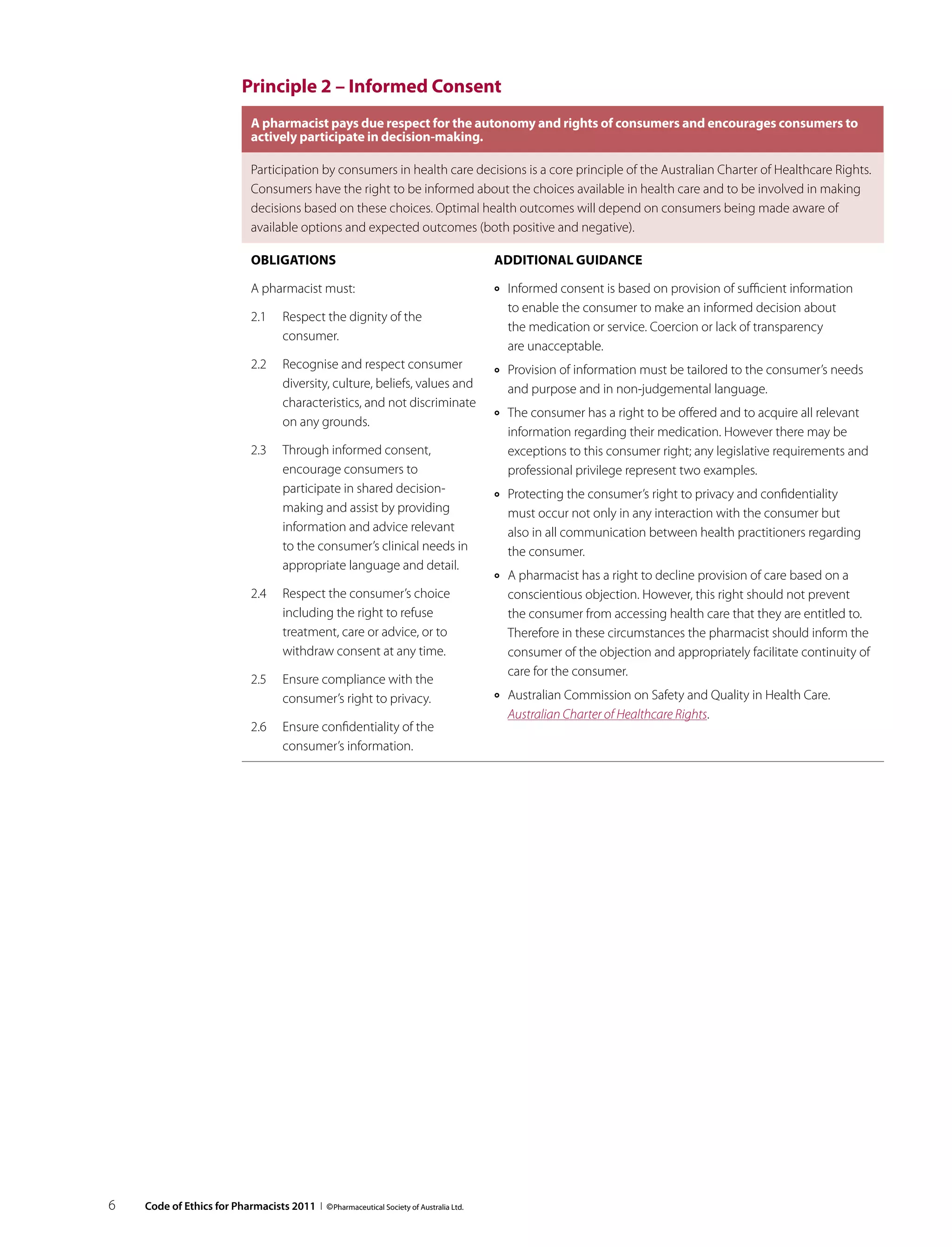 Principle 2 – Informed Consent
                              A pharmacist pays due respect for the autonomy and rights of consumers and encourages consumers to
                              actively participate in decision‑making.

                              Participation by consumers in health care decisions is a core principle of the Australian Charter of Healthcare Rights.
                              Consumers have the right to be informed about the choices available in health care and to be involved in making
                              decisions based on these choices. Optimal health outcomes will depend on consumers being made aware of
                              available options and expected outcomes (both positive and negative).

                              Obligations                                              Additional guidance

                              A pharmacist must:                                       ››   Informed consent is based on provision of sufficient information
                                                                                            to enable the consumer to make an informed decision about
                              2.1	 Respect the dignity of the
                                                                                            the medication or service. Coercion or lack of transparency
                                   consumer.
                                                                                            are unacceptable.
                              2.2	 Recognise and respect consumer                      ››   Provision of information must be tailored to the consumer’s needs
                                   diversity, culture, beliefs, values and                  and purpose and in non-judgemental language.
                                   characteristics, and not discriminate
                                                                                       ››   The consumer has a right to be offered and to acquire all relevant
                                   on any grounds.
                                                                                            information regarding their medication. However there may be
                              2.3	 Through informed consent,                                exceptions to this consumer right; any legislative requirements and
                                   encourage consumers to                                   professional privilege represent two examples.
                                   participate in shared decision-                     ››   Protecting the consumer’s right to privacy and confidentiality
                                   making and assist by providing                           must occur not only in any interaction with the consumer but
                                   information and advice relevant                          also in all communication between health practitioners regarding
                                   to the consumer’s clinical needs in                      the consumer.
                                   appropriate language and detail.
                                                                                       ››   A pharmacist has a right to decline provision of care based on a
                              2.4	 Respect the consumer’s choice                            conscientious objection. However, this right should not prevent
                                   including the right to refuse                            the consumer from accessing health care that they are entitled to.
                                   treatment, care or advice, or to                         Therefore in these circumstances the pharmacist should inform the
                                   withdraw consent at any time.                            consumer of the objection and appropriately facilitate continuity of
                                                                                            care for the consumer.
                              2.5	 Ensure compliance with the
                                   consumer’s right to privacy.                        ››   Australian Commission on Safety and Quality in Health Care.
                                                                                            Australian Charter of Healthcare Rights.
                              2.6	 Ensure confidentiality of the
                                   consumer’s information.




6   Code of Ethics for Pharmacists 2011 I © Pharmaceutical Society of Australia Ltd.
 