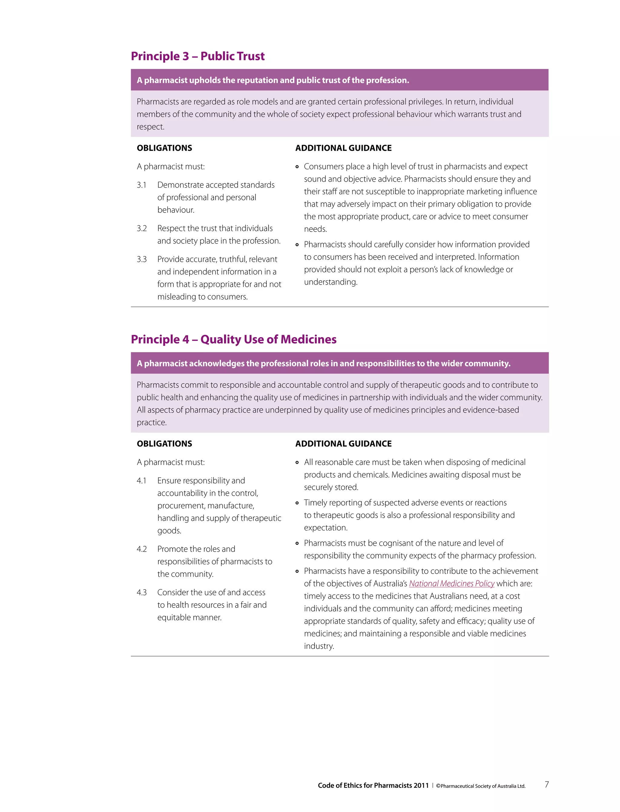 Principle 3 – Public Trust
 A pharmacist upholds the reputation and public trust of the profession.

 Pharmacists are regarded as role models and are granted certain professional privileges. In return, individual
 members of the community and the whole of society expect professional behaviour which warrants trust and
 respect.

 Obligations                                  Additional guidance

 A pharmacist must:                           ››   Consumers place a high level of trust in pharmacists and expect
                                                   sound and objective advice. Pharmacists should ensure they and
 3.1	 Demonstrate accepted standards
                                                   their staff are not susceptible to inappropriate marketing influence
      of professional and personal
                                                   that may adversely impact on their primary obligation to provide
      behaviour.
                                                   the most appropriate product, care or advice to meet consumer
 3.2	 Respect the trust that individuals           needs.
      and society place in the profession.    ››   Pharmacists should carefully consider how information provided
 3.3	 Provide accurate, truthful, relevant         to consumers has been received and interpreted. Information
      and independent information in a             provided should not exploit a person’s lack of knowledge or
      form that is appropriate for and not         understanding.
      misleading to consumers.



Principle 4 – Quality Use of Medicines
 A pharmacist acknowledges the professional roles in and responsibilities to the wider community.

 Pharmacists commit to responsible and accountable control and supply of therapeutic goods and to contribute to
 public health and enhancing the quality use of medicines in partnership with individuals and the wider community.
 All aspects of pharmacy practice are underpinned by quality use of medicines principles and evidence-based
 practice.

 Obligations                                  Additional guidance

 A pharmacist must:                           ››   All reasonable care must be taken when disposing of medicinal
                                                   products and chemicals. Medicines awaiting disposal must be
 4.1	 Ensure responsibility and
                                                   securely stored.
      accountability in the control,
      procurement, manufacture,               ››   Timely reporting of suspected adverse events or reactions
      handling and supply of therapeutic           to therapeutic goods is also a professional responsibility and
      goods.                                       expectation.
                                              ››   Pharmacists must be cognisant of the nature and level of
 4.2	 Promote the roles and
                                                   responsibility the community expects of the pharmacy profession.
      responsibilities of pharmacists to
      the community.                          ››   Pharmacists have a responsibility to contribute to the achievement
                                                   of the objectives of Australia’s National Medicines Policy which are:
 4.3	 Consider the use of and access               timely access to the medicines that Australians need, at a cost
      to health resources in a fair and            individuals and the community can afford; medicines meeting
      equitable manner.                            appropriate standards of quality, safety and efficacy; quality use of
                                                   medicines; and maintaining a responsible and viable medicines
                                                   industry.




                                                       Code of Ethics for Pharmacists 2011 I © Pharmaceutical Society of Australia Ltd.   7
 