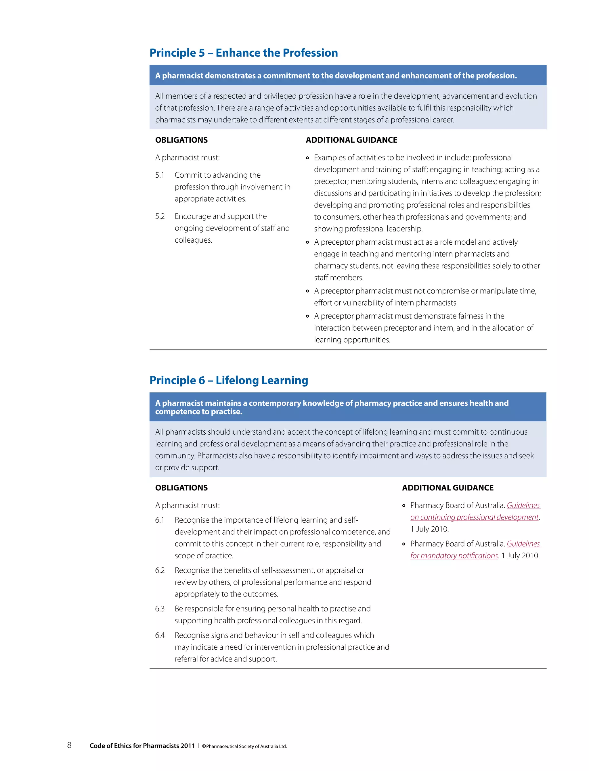 Principle 5 – Enhance the Profession
                              A pharmacist demonstrates a commitment to the development and enhancement of the profession.

                              All members of a respected and privileged profession have a role in the development, advancement and evolution
                              of that profession. There are a range of activities and opportunities available to fulfil this responsibility which
                              pharmacists may undertake to different extents at different stages of a professional career.

                              Obligations                                              Additional guidance

                              A pharmacist must:                                       ››   Examples of activities to be involved in include: professional
                                                                                            development and training of staff; engaging in teaching; acting as a
                              5.1	 Commit to advancing the
                                                                                            preceptor; mentoring students, interns and colleagues; engaging in
                                   profession through involvement in
                                                                                            discussions and participating in initiatives to develop the profession;
                                   appropriate activities.
                                                                                            developing and promoting professional roles and responsibilities
                              5.2	 Encourage and support the                                to consumers, other health professionals and governments; and
                                   ongoing development of staff and                         showing professional leadership.
                                   colleagues.                                         ››   A preceptor pharmacist must act as a role model and actively
                                                                                            engage in teaching and mentoring intern pharmacists and
                                                                                            pharmacy students, not leaving these responsibilities solely to other
                                                                                            staff members.
                                                                                       ››   A preceptor pharmacist must not compromise or manipulate time,
                                                                                            effort or vulnerability of intern pharmacists.
                                                                                       ››   A preceptor pharmacist must demonstrate fairness in the
                                                                                            interaction between preceptor and intern, and in the allocation of
                                                                                            learning opportunities.



                            Principle 6 – Lifelong Learning
                              A pharmacist maintains a contemporary knowledge of pharmacy practice and ensures health and
                              competence to practise.

                              All pharmacists should understand and accept the concept of lifelong learning and must commit to continuous
                              learning and professional development as a means of advancing their practice and professional role in the
                              community. Pharmacists also have a responsibility to identify impairment and ways to address the issues and seek
                              or provide support.

                              Obligations                                                                              Additional guidance

                              A pharmacist must:                                                                       ››   Pharmacy Board of Australia. Guidelines
                              6.1	 Recognise the importance of lifelong learning and self-                                  on continuing professional development.
                                   development and their impact on professional competence, and                             1 July 2010.
                                   commit to this concept in their current role, responsibility and                    ››   Pharmacy Board of Australia. Guidelines
                                   scope of practice.                                                                       for mandatory notifications. 1 July 2010.
                              6.2	 Recognise the benefits of self-assessment, or appraisal or
                                   review by others, of professional performance and respond
                                   appropriately to the outcomes.
                              6.3	 Be responsible for ensuring personal health to practise and
                                   supporting health professional colleagues in this regard.
                              6.4	 Recognise signs and behaviour in self and colleagues which
                                   may indicate a need for intervention in professional practice and
                                   referral for advice and support.




8   Code of Ethics for Pharmacists 2011 I © Pharmaceutical Society of Australia Ltd.
 
