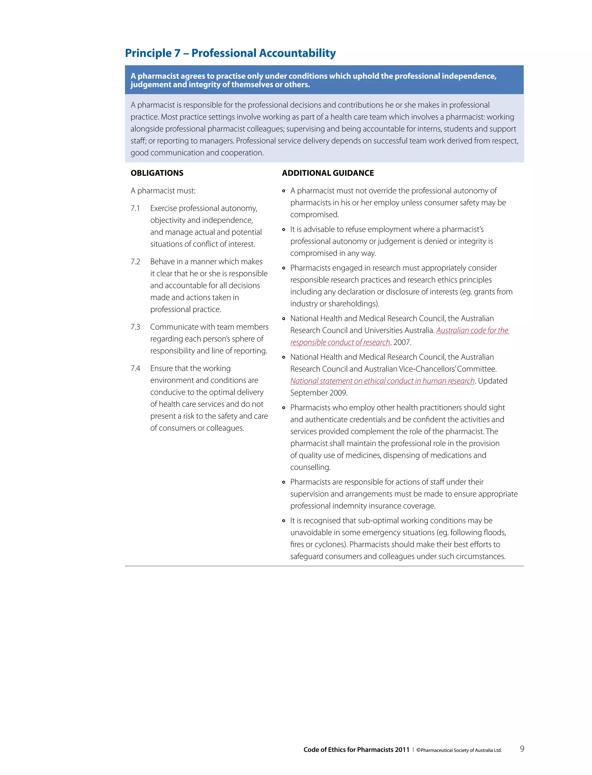 Principle 7 – Professional Accountability
 A pharmacist agrees to practise only under conditions which uphold the professional independence,
 judgement and integrity of themselves or others.

 A pharmacist is responsible for the professional decisions and contributions he or she makes in professional
 practice. Most practice settings involve working as part of a health care team which involves a pharmacist: working
 alongside professional pharmacist colleagues; supervising and being accountable for interns, students and support
 staff; or reporting to managers. Professional service delivery depends on successful team work derived from respect,
 good communication and cooperation.

 Obligations                                   Additional guidance

 A pharmacist must:                            ››   A pharmacist must not override the professional autonomy of
                                                    pharmacists in his or her employ unless consumer safety may be
 7.1	 Exercise professional autonomy,
                                                    compromised.
      objectivity and independence,
      and manage actual and potential          ››   It is advisable to refuse employment where a pharmacist’s
      situations of conflict of interest.           professional autonomy or judgement is denied or integrity is
                                                    compromised in any way.
 7.2	 Behave in a manner which makes
                                               ››   Pharmacists engaged in research must appropriately consider
      it clear that he or she is responsible
                                                    responsible research practices and research ethics principles
      and accountable for all decisions
                                                    including any declaration or disclosure of interests (eg. grants from
      made and actions taken in
                                                    industry or shareholdings).
      professional practice.
                                               ››   National Health and Medical Research Council, the Australian
 7.3	 Communicate with team members                 Research Council and Universities Australia. Australian code for the
      regarding each person’s sphere of             responsible conduct of research. 2007.
      responsibility and line of reporting.
                                               ››   National Health and Medical Research Council, the Australian
 7.4	 Ensure that the working                       Research Council and Australian Vice-Chancellors’ Committee.
      environment and conditions are                National statement on ethical conduct in human research. Updated
      conducive to the optimal delivery             September 2009.
      of health care services and do not       ››   Pharmacists who employ other health practitioners should sight
      present a risk to the safety and care         and authenticate credentials and be confident the activities and
      of consumers or colleagues.                   services provided complement the role of the pharmacist. The
                                                    pharmacist shall maintain the professional role in the provision
                                                    of quality use of medicines, dispensing of medications and
                                                    counselling.
                                               ››   Pharmacists are responsible for actions of staff under their
                                                    supervision and arrangements must be made to ensure appropriate
                                                    professional indemnity insurance coverage.
                                               ››   It is recognised that sub-optimal working conditions may be
                                                    unavoidable in some emergency situations (eg. following floods,
                                                    fires or cyclones). Pharmacists should make their best efforts to
                                                    safeguard consumers and colleagues under such circumstances.




                                                        Code of Ethics for Pharmacists 2011 I © Pharmaceutical Society of Australia Ltd.   9
 