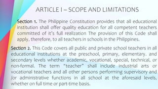 ARTICLE I – SCOPE AND LIMITATIONS
Section 1. The Philippine Constitution provides that all educational
institution shall offer quality education for all competent teachers
committed of it’s full realization The provision of this Code shall
apply, therefore, to all teachers in schools in the Philippines.
Section 2. This Code covers all public and private school teachers in all
educational institutions at the preschool, primary, elementary. and
secondary levels whether academic, vocational, special, technical, or
non-formal. The term “teacher” shall include industrial arts or
vocational teachers and all other persons performing supervisory and
/or administrative functions in all school at the aforesaid levels,
whether on full time or part-time basis.
 