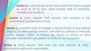 Section 3. In the interest of the State and of the Filipino people
as much as of his own. every teacher shall be physically,
mentally and morally fit.
Section 4. Every teacher shall possess and actualize a full
commitment and devotion to duty.
Section 5. A teacher shall not engage in the promotion of any political,
religious, or other partisan interest, and shall not. directly or indirectly,
solicit, require, collect, or receive any money or service or other
valuable material from any person or entity for such purposes.
Section 6. Every teacher shall vote and shall exercise all other
constitutional rights and responsibility.
 