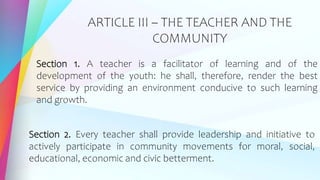 ARTICLE III – THE TEACHER AND THE
COMMUNITY
Section 1. A teacher is a facilitator of learning and of the
development of the youth: he shall, therefore, render the best
service by providing an environment conducive to such learning
and growth.
Section 2. Every teacher shall provide leadership and initiative to
actively participate in community movements for moral, social,
educational, economic and civic betterment.
 