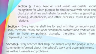 Section 3. Every teacher shall merit reasonable social
recognition for which purpose he shall behave with honor and
dignity at all times and refrain for such activities as gambling,
smoking, drunkenness, and other excesses, much less illicit
relations.
Section 4. Every teacher shall live for and with the community and
shall, therefore, study and understand local customs and traditions in
order to have sympathetic attitude, therefore, refrain from
disparaging the community.
Section 5. Every teacher shall help the school keep the people in the
community informed about the school’s work and accomplishments
as well as its needs and problems.
 