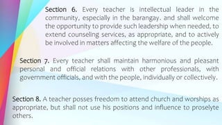 Section 6. Every teacher is intellectual leader in the
community, especially in the barangay. and shall welcome
the opportunity to provide such leadership when needed, to
extend counseling services, as appropriate, and to actively
be involved in matters affecting the welfare of the people.
Section 7. Every teacher shall maintain harmonious and pleasant
personal and official relations with other professionals, with
government officials, and with the people, individually or collectively.
Section 8. A teacher posses freedom to attend church and worships as
appropriate, but shall not use his positions and influence to proselyte
others.
 