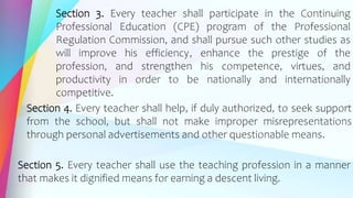 Section 3. Every teacher shall participate in the Continuing
Professional Education (CPE) program of the Professional
Regulation Commission, and shall pursue such other studies as
will improve his efficiency, enhance the prestige of the
profession, and strengthen his competence, virtues, and
productivity in order to be nationally and internationally
competitive.
Section 4. Every teacher shall help, if duly authorized, to seek support
from the school, but shall not make improper misrepresentations
through personal advertisements and other questionable means.
Section 5. Every teacher shall use the teaching profession in a manner
that makes it dignified means for earning a descent living.
 