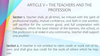 ARTICLE V – THE TEACHERS AND THE
PROFESSION
Section 1. Teacher shall, at all times, be imbued with the spirit of
professional loyalty, mutual confidence, and faith in one another,
self sacrifice for the common good, and full cooperation with
colleagues. When the best interest of the learners, the school, or
the profession is at stake in any controversy, teacher shall support
one another.
Section 2. A teacher is not entitled to claim credit or work not of his
own. and shall give due credit for the work of others which he may
use.
 