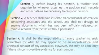 Section 3. Before leaving his position, a teacher shall
organize for whoever assumes the position such records
and other data as are necessary to carry on the work.
Section 4. A teacher shall hold inviolate all confidential information
concerning associates and the school, and shall not divulge to
anyone documents which has not been officially released, or
remove records from the files without permission.
Section 5. It shall be the responsibility of every teacher to seek
correctives for what he may appear to be an unprofessional and
unethical conduct of any associates. However, this may be done only
if there is incontrovertible evidence for such conduct.
 