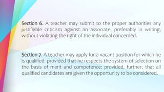 Section 6. A teacher may submit to the proper authorities any
justifiable criticism against an associate, preferably in writing,
without violating the right of the individual concerned.
Section 7. A teacher may apply for a vacant position for which he
is qualified: provided that he respects the system of selection on
the basis of merit and competence: provided, further, that all
qualified candidates are given the opportunity to be considered.
 