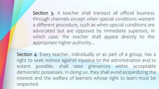 Section 3. A teacher shall transact all official business
through channels except when special conditions warrant
a different procedure, such as when special conditions are
advocated but are opposed by immediate superiors, in
which case, the teacher shall appeal directly to the
appropriate higher authority..
Section 4. Every teacher, individually or as part of a group, has a
right to seek redress against injustice to the administration and to
extent possible, shall raise grievances within acceptable
democratic possesses. In doing so. they shall avoid jeopardizing the
interest and the welfare of learners whose right to learn must be
respected.
 