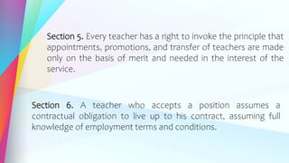 Section 5. Every teacher has a right to invoke the principle that
appointments, promotions, and transfer of teachers are made
only on the basis of merit and needed in the interest of the
service.
Section 6. A teacher who accepts a position assumes a
contractual obligation to live up to his contract, assuming full
knowledge of employment terms and conditions.
 