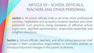 ARTICLE VII – SCHOOL OFFICIALS,
TEACHERS AND OTHER PERSONNEL
Section 1. All school officials shall at all times show professional
courtesy, helpfulness and sympathy towards teachers and other
personnel, such practices being standards of effective school
supervision, dignified administration, responsible leadership and
enlighten directions.
Section 2. School officials, teachers, and other school personnel shall
consider it their cooperative responsibility to formulate policies or
introduce important changes in the system at all levels.
 
