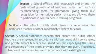 Section 3. School officials shall encourage and attend the
professional growth of all teachers under them such as
recommending them for promotion, giving them due
recognition for meritorious performance, and allowing them
to participate in conferences in training programs.
Section 4. No school officials shall dismiss or recommend for
dismissal a teacher or other subordinates except for cause.
Section 5. School authorities concern shall ensure that public school
teachers are employed in accordance with pertinent civil service rules,
and private school teachers are issued contracts specifying the terms
and conditions of their work: provided that they are given, if qualified,
subsequent permanent tenure, in accordance with existing laws.
 