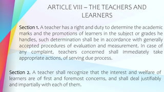 ARTICLE VIII – THE TEACHERS AND
LEARNERS
Section 1. A teacher has a right and duty to determine the academic
marks and the promotions of learners in the subject or grades he
handles, such determination shall be in accordance with generally
accepted procedures of evaluation and measurement. In case of
any complaint, teachers concerned shall immediately take
appropriate actions, of serving due process.
Section 2. A teacher shall recognize that the interest and welfare of
learners are of first and foremost concerns, and shall deal justifiably
and impartially with each of them.
 