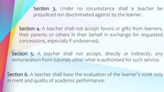 Section 3. Under no circumstance shall a teacher be
prejudiced nor discriminated against by the learner.
Section 4. A teacher shall not accept favors or gifts from learners,
their parents or others in their behalf in exchange for requested
concessions, especially if undeserved.
Section 5. A teacher shall not accept, directly or indirectly, any
remuneration from tutorials other what is authorized for such service.
Section 6. A teacher shall base the evaluation of the learner’s work only
in merit and quality of academic performance.
 
