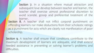 Section 7. In a situation where mutual attraction and
subsequent love develop between teacher and learner, the
teacher shall exercise utmost professional discretion to
avoid scandal, gossip and preferential treatment of the
learner.
Section 8. A teacher shall not inflict corporal punishment on
offending learners nor make deductions from their scholastic ratings
as a punishment for acts which are clearly not manifestation of poor
scholarship.
Section 9. A teacher shall ensure that conditions contribute to the
maximum development of learners are adequate, and shall extend
needed assistance in preventing or solving learner’s problems and
difficulties.
 