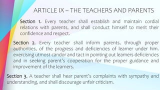 ARTICLE IX – THE TEACHERS AND PARENTS
Section 1. Every teacher shall establish and maintain cordial
relations with parents, and shall conduct himself to merit their
confidence and respect.
Section 2. Every teacher shall inform parents, through proper
authorities, of the progress and deficiencies of learner under him.
exercising utmost candor and tact in pointing out learners deficiencies
and in seeking parent’s cooperation for the proper guidance and
improvement of the learners.
Section 3. A teacher shall hear parent’s complaints with sympathy and
understanding, and shall discourage unfair criticism.
 