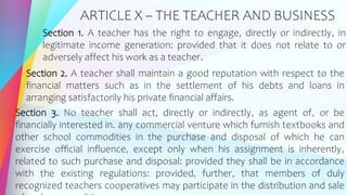 ARTICLE X – THE TEACHER AND BUSINESS
Section 1. A teacher has the right to engage, directly or indirectly, in
legitimate income generation: provided that it does not relate to or
adversely affect his work as a teacher.
Section 2. A teacher shall maintain a good reputation with respect to the
financial matters such as in the settlement of his debts and loans in
arranging satisfactorily his private financial affairs.
Section 3. No teacher shall act, directly or indirectly, as agent of, or be
financially interested in. any commercial venture which furnish textbooks and
other school commodities in the purchase and disposal of which he can
exercise official influence, except only when his assignment is inherently,
related to such purchase and disposal: provided they shall be in accordance
with the existing regulations: provided, further, that members of duly
recognized teachers cooperatives may participate in the distribution and sale
 