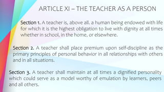 ARTICLE XI – THE TEACHER AS A PERSON
Section 1. A teacher is, above all. a human being endowed with life
for which it is the highest obligation to live with dignity at all times
whether in school, in the home, or elsewhere.
Section 2. A teacher shall place premium upon self-discipline as the
primary principles of personal behavior in all relationships with others
and in all situations.
Section 3. A teacher shall maintain at all times a dignified personality
which could serve as a model worthy of emulation by learners, peers
and all others.
 