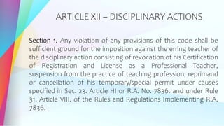 ARTICLE XII – DISCIPLINARY ACTIONS
Section 1. Any violation of any provisions of this code shall be
sufficient ground for the imposition against the erring teacher of
the disciplinary action consisting of revocation of his Certification
of Registration and License as a Professional Teacher,
suspension from the practice of teaching profession, reprimand
or cancellation of his temporary/special permit under causes
specified in Sec. 23. Article HI or R.A. No. 7836. and under Rule
31. Article VIII. of the Rules and Regulations Implementing R.A.
7836.
 