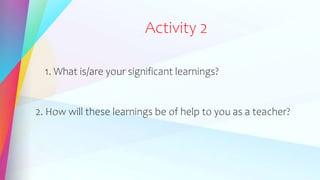 Activity 2
1. What is/are your significant learnings?
2. How will these learnings be of help to you as a teacher?
 