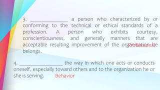 3. ______________ a person who characterized by or
conforming to the technical or ethical standards of a
profession. A person who exhibits courtesy,
conscientiousness, and generally manners that are
acceptable resulting improvement of the organization he
belongs.
Professional
4. ________________ the way in which one acts or conducts
oneself, especially toward others and to the organization he or
she is serving. Behavior
 