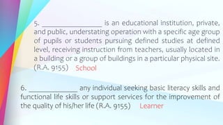 5. ________________ is an educational institution, private,
and public, understating operation with a specific age group
of pupils or students pursuing defined studies at defined
level, receiving instruction from teachers, usually located in
a building or a group of buildings in a particular physical site.
(R.A. 9155) School
6. _____________ any individual seeking basic literacy skills and
functional life skills or support services for the improvement of
the quality of his/her life (R.A. 9155) Learner
 