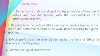 Objectives:
1. Demonstrate understanding of the key provisions of the code of
ethics and become familiar with the responsibilities of a
professional teacher.
2. Describe how the code of ethics can help or guide a teacher in the
day to day performance/tasks of his work, hence resulting to a good
teacher.
3. Exhibit professional behavior as set out by the Code of Ethics for
Teachers in the Philippines.
4. Submit a pledge of commitment.
 