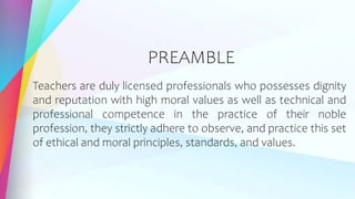 PREAMBLE
Teachers are duly licensed professionals who possesses dignity
and reputation with high moral values as well as technical and
professional competence in the practice of their noble
profession, they strictly adhere to observe, and practice this set
of ethical and moral principles, standards, and values.
 