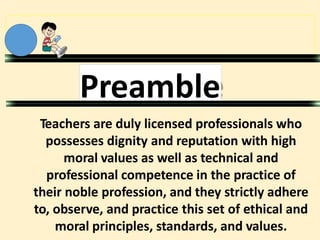 Preamble
Teachers are duly licensed professionals who
possesses dignity and reputation with high
moral values as well as technical and
professional competence in the practice of
their noble profession, and they strictly adhere
to, observe, and practice this set of ethical and
moral principles, standards, and values.
 