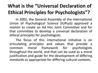 What is the “Universal Declaration of
Ethical Principles for Psychologists”?
In 2002, the General Assembly of the International
Union of Psychological Science (IUPsyS) approved a
motion to create an Ad Hoc Joint Committee and for
that committee to develop a universal declaration of
ethical principles for psychologists.
The focus of this international initiative is on
articulating principles and values that provide a
common moral framework for psychologists
throughout the world, and that can be used as a moral
justification and guide for the development of differing
standards as appropriate for differing cultural contexts.
 