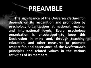 PREAMBLE
The significance of the Universal Declaration
depends on its recognition and promotion by
psychology organizations at national, regional
and international levels. Every psychology
organization is encouraged to keep this
Declaration in mind and, through teaching,
education, and other measures to promote
respect for, and observance of, the Declaration’s
principles and related values in the various
activities of its members.
 